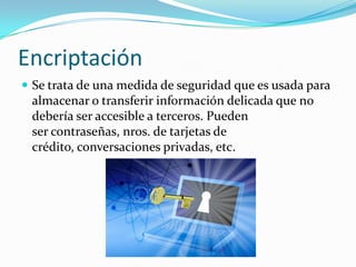 Encriptación
 Se trata de una medida de seguridad que es usada para
almacenar o transferir información delicada que no
debería ser accesible a terceros. Pueden
ser contraseñas, nros. de tarjetas de
crédito, conversaciones privadas, etc.
 