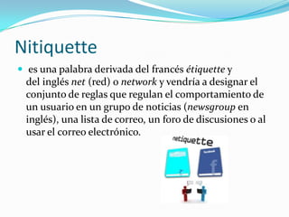 Nitiquette
 es una palabra derivada del francés étiquette y
del inglés net (red) o network y vendría a designar el
conjunto de reglas que regulan el comportamiento de
un usuario en un grupo de noticias (newsgroup en
inglés), una lista de correo, un foro de discusiones o al
usar el correo electrónico.
 