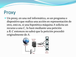Proxy
 Un proxy, en una red informática, es un programa o
dispositivo que realiza una acción en representación de
otro, esto es, si una hipotética máquina A solicita un
recurso a una C, lo hará mediante una petición
a B; C entonces no sabrá que la petición procedió
originalmente de A.
 