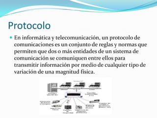 Protocolo
 En informática y telecomunicación, un protocolo de
comunicaciones es un conjunto de reglas y normas que
permiten que dos o más entidades de un sistema de
comunicación se comuniquen entre ellos para
transmitir información por medio de cualquier tipo de
variación de una magnitud física.
 