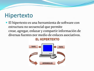 Hipertexto
 El hipertexto es una herramienta de software con
estructura no secuencial que permite
crear, agregar, enlazar y compartir información de
diversas fuentes por medio de enlaces asociativos.
 