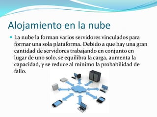 Alojamiento en la nube
 La nube la forman varios servidores vinculados para
formar una sola plataforma. Debido a que hay una gran
cantidad de servidores trabajando en conjunto en
lugar de uno solo, se equilibra la carga, aumenta la
capacidad, y se reduce al mínimo la probabilidad de
fallo.
 