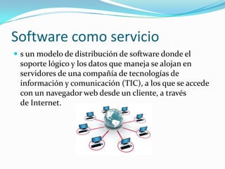 Software como servicio
 s un modelo de distribución de software donde el
soporte lógico y los datos que maneja se alojan en
servidores de una compañía de tecnologías de
información y comunicación (TIC), a los que se accede
con un navegador web desde un cliente, a través
de Internet.
 