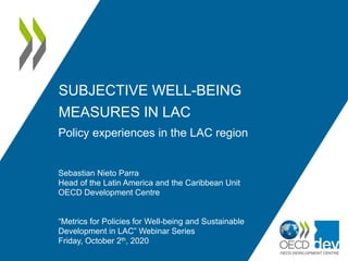 SUBJECTIVE WELL-BEING
MEASURES IN LAC
Policy experiences in the LAC region
Sebastian Nieto Parra
Head of the Latin America and the Caribbean Unit
OECD Development Centre
“Metrics for Policies for Well-being and Sustainable
Development in LAC” Webinar Series
Friday, October 2th, 2020
 
