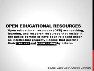 OPEN EDUCATIONAL RESOURCES
Open educational resources (OER) are teaching,
lear ning, and research resources that reside in
the public domain or have been released under
an intellectual proper ty license that per mits
their free use and repur posing by others.




                         Source: Cable Green, Creative Commons
 
