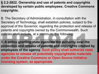 § 2.2-2822. Ownership and use of patents and copyrights
developed by certain public employees; Creative Commons
copyrights.

B. The Secretary of Administration, in consultation with the
Secretary of Technology, shall establish policies, subject to the
approval of the Governor, regarding the protection and release of




HB1941
patents and copyrights owned by the Commonwealth. Such
policies shall include, at a minimum, the following:

1. A policy granting state agencies the authority over the
protection and release of patents and copyrights created by
employees of the agency. Such policy shall authorize state
agencies to release all potentially copyrightable materials
under the Creative Commons or Open Source Initiative
licensing system, as appropriate.
 