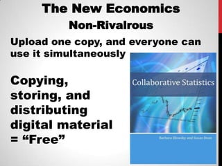 The New Economics
          Non-Rivalrous
Upload one copy, and everyone can
use it simultaneously

Copying,
storing, and
distributing
digital material
= “Free”
 