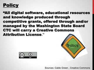 Policy
“All digital software, educational resources
and knowledge produced through
competitive grants, offered through and/or
managed by the Washington State Board
CTC will carry a Creative Commons
Attribution License.”




                     Sources: Cable Green , Creative Commons
 