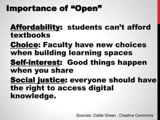 Importance of “Open”

Affordability: students can’t afford
textbooks
Choice: Faculty have new choices
when building learning spaces
Self-interest: Good things happen
when you share
Social justice: everyone should have
the right to access digital
knowledge.

                Sources: Cable Green , Creative Commons
 