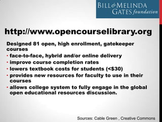 http://www.opencourselibrary.org
Designed 81 open, high enrollment, gatekeeper
courses
• face-to-face, hybrid and/or online delivery
• improve course completion rates
• lowers textbook costs for students (<$30)
• provides new resources for faculty to use in their
  courses
• allows college system to fully engage in the global
  open educational resources discussion.




                          Sources: Cable Green , Creative Commons
 