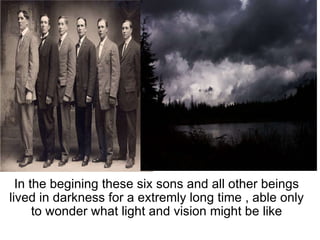   In the begining these six sons and all other beings lived in darkness for a extremly long time , able only to wonder what light and vision might be like 