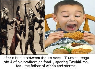   after a battle between the six sons , Tu-matauenga ate 4 of his brothers as food  , sparing Tawhiri-ma-tea , the father of winds and storms. 