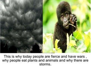   This is why today people are fierce and have wars , why people eat plants and animals and why there are storms. 