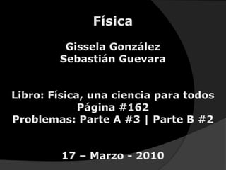 Física Gissela González Sebastián Guevara Libro: Física, una ciencia para todos Página #162 Problemas: Parte A #3 | Parte B #2 17 – Marzo - 2010 