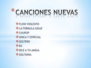 *
     FLOW VIOLENTO
     LA FORMULA SIGUE
     CHUPOP
     UNICA Y ESPECIAL
     SOLTERO
     RX
     DILE A TU AMIGA
     SOLITARIA
 