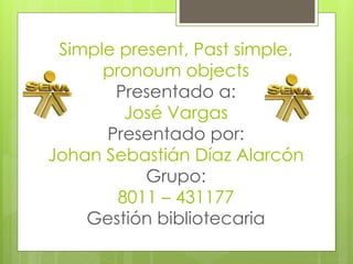 Simple present, Past simple,
pronoum objects
Presentado a:
José Vargas
Presentado por:
Johan Sebastián Díaz Alarcón
Grupo:
8011 – 431177
Gestión bibliotecaria
 