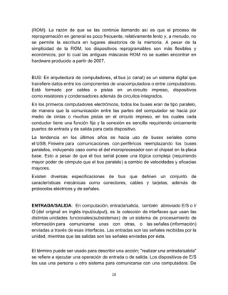 (ROM). La razón de que se las continúe llamando así es que el proceso de
reprogramación en general es poco frecuente, relativamente lento y, a menudo, no
se permite la escritura en lugares aleatorios de la memoria. A pesar de la
simplicidad de la ROM, los dispositivos reprogramables son más flexibles y
económicos, por lo cual las antiguas máscaras ROM no se suelen encontrar en
hardware producido a partir de 2007.


BUS: En arquitectura de computadores, el bus (o canal) es un sistema digital que
transfiere datos entre los componentes de unacomputadora o entre computadoras.
Está formado por cables o pistas en un circuito impreso, dispositivos
como resistores y condensadores además de circuitos integrados.
En los primeros computadores electrónicos, todos los buses eran de tipo paralelo,
de manera que la comunicación entre las partes del computador se hacía por
medio de cintas o muchas pistas en el circuito impreso, en los cuales cada
conductor tiene una función fija y la conexión es sencilla requiriendo únicamente
puertos de entrada y de salida para cada dispositivo.
La tendencia en los últimos años es hacia uso de buses seriales como
el USB, Firewire para comunicaciones con periféricos reemplazando los buses
paralelos, incluyendo caso como el del microprocesador con el chipset en la placa
base. Esto a pesar de que el bus serial posee una lógica compleja (requiriendo
mayor poder de cómputo que el bus paralelo) a cambio de velocidades y eficacias
mayores.
Existen diversas especificaciones de bus que definen un conjunto de
características mecánicas como conectores, cables y tarjetas, además de
protocolos eléctricos y de señales.


ENTRADA/SALIDA: En computación, entrada/salida, también abreviado E/S o I/
O (del original en inglés input/output), es la colección de interfaces que usan las
distintas unidades funcionales(subsistemas) de un sistema de procesamiento de
información para comunicarse unas con otras, o las señales (información)
enviadas a través de esas interfaces. Las entradas son las señales recibidas por la
unidad, mientras que las salidas son las señales enviadas por ésta.


El término puede ser usado para describir una acción; "realizar una entrada/salida"
se refiere a ejecutar una operación de entrada o de salida. Los dispositivos de E/S
los usa una persona u otro sistema para comunicarse con una computadora. De

                                        10
 