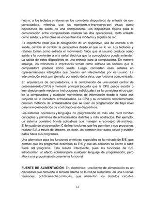 hecho, a los teclados y ratones se los considera dispositivos de entrada de una
computadora, mientras que los monitores e impresoras son vistos como
dispositivos de salida de una computadora. Los dispositivos típicos para la
comunicación entre computadoras realizan las dos operaciones, tanto entrada
como salida, y entre otros se encuentran los módems y tarjetas de red.
Es importante notar que la designación de un dispositivo, sea de entrada o de
salida, cambia al cambiar la perspectiva desde el que se lo ve. Los teclados y
ratones toman como entrada el movimiento físico que el usuario produce como
salida y lo convierten a una señal eléctrica que la computadora pueda entender.
La salida de estos dispositivos es una entrada para la computadora. De manera
análoga, los monitores e impresoras toman como entrada las señales que la
computadora produce como salida. Luego, convierten esas señales en
representaciones inteligibles que puedan ser interpretadas por el usuario. La
interpretación será, por ejemplo, por medio de la vista, que funciona como entrada.
En arquitectura de computadoras, a la combinación de una unidad central de
procesamiento (CPU) y memoria principal (aquélla que la CPU puede escribir o
leer directamente mediante instrucciones individuales) se la considera el corazón
de la computadora y cualquier movimiento de información desde o hacia ese
conjunto se lo considera entrada/salida. La CPU y su circuitería complementaria
proveen métodos de entrada/salida que se usan en programación de bajo nivel
para la implementación de controladores de dispositivos.
Los sistemas operativos y lenguajes de programación de más alto nivel brindan
conceptos y primitivas de entrada/salida distintos y más abstractos. Por ejemplo,
un sistema operativo brinda aplicativos que manejan el concepto de archivos.
El lenguaje de programación C define funciones que les permiten a sus programas
realizar E/S a través de streams, es decir, les permiten leer datos desde y escribir
datos hacia sus programas.
Una alternativa para las funciones primitivas especiales es la mónada de E/S, que
permite que los programas describan su E/S y que las acciones se lleven a cabo
fuera del programa. Esto resulta interesante, pues las funciones de E/S
introducirían un efecto colateral para cualquier lenguaje de programación, pero
ahora una programación puramente funcional


FUENTE DE ALIMENTACIÓN: En electrónica, una fuente de alimentación es un
dispositivo que convierte la tensión alterna de la red de suministro, en una o varias
tensiones, prácticamente continuas, que alimentan los distintos circuitos


                                         11
 