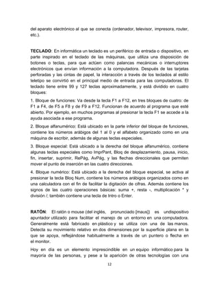 del aparato electrónico al que se conecta (ordenador, televisor, impresora, router,
etc.).


TECLADO: En informática un teclado es un periférico de entrada o dispositivo, en
parte inspirado en el teclado de las máquinas, que utiliza una disposición de
botones o teclas, para que actúen como palancas mecánicas o interruptores
electrónicos que envían información a la computadora. Después de las tarjetas
perforadas y las cintas de papel, la interacción a través de los teclados al estilo
teletipo se convirtió en el principal medio de entrada para las computadoras. El
teclado tiene entre 99 y 127 teclas aproximadamente, y está dividido en cuatro
bloques:
1. Bloque de funciones: Va desde la tecla F1 a F12, en tres bloques de cuatro: de
F1 a F4, de F5 a F8 y de F9 a F12. Funcionan de acuerdo al programa que esté
abierto. Por ejemplo, en muchos programas al presionar la tecla F1 se accede a la
ayuda asociada a ese programa.
2. Bloque alfanumérico: Está ubicado en la parte inferior del bloque de funciones,
contiene los números arábigos del 1 al 0 y el alfabeto organizado como en una
máquina de escribir, además de algunas teclas especiales.
3. Bloque especial: Está ubicado a la derecha del bloque alfanumérico, contiene
algunas teclas especiales como ImprPant, Bloq de desplazamiento, pausa, inicio,
fin, insertar, suprimir, RePág, AvPág, y las flechas direccionales que permiten
mover el punto de inserción en las cuatro direcciones.
4. Bloque numérico: Está ubicado a la derecha del bloque especial, se activa al
presionar la tecla Bloq Num, contiene los números arábigos organizados como en
una calculadora con el fin de facilitar la digitación de cifras. Además contiene los
signos de las cuatro operaciones básicas: suma +, resta -, multiplicación * y
división /; también contiene una tecla de Intro o Enter.


RATÓN: El ratón o mouse (del inglés, pronunciado [maʊs]) es undispositivo
apuntador utilizado para facilitar el manejo de un entorno en una computadora.
Generalmente está fabricado en plástico y se utiliza con una de las manos.
Detecta su movimiento relativo en dos dimensiones por la superficie plana en la
que se apoya, reflejándose habitualmente a través de un puntero o flecha en
el monitor.
Hoy en día es un elemento imprescindible en un equipo informático para la
mayoría de las personas, y pese a la aparición de otras tecnologías con una
                                        12
 