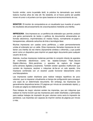 función similar, como la pantalla táctil, la práctica ha demostrado que tendrá
todavía muchos años de vida útil. No obstante, en el futuro podría ser posible
mover el cursor o el puntero con los ojoso basarse en el reconocimiento de voz.


MONITOR: El monitor de computadora es un visualizador que muestra al usuario
los resultados del procesamiento de unacomputadora mediante una interfaz.


IMPRESORA: Una impresora es un periférico de ordenador que permite producir
una gama permanente de textos o gráficos de documentos almacenados en
formato electrónico, imprimiéndolos en medios físicos, normalmente en papel o
transparencias, utilizando cartuchos de tinta o tecnología láser.
Muchas impresoras son usadas como periféricos, y están permanentemente
unidas al ordenador por un cable. Otras impresoras, llamadas impresoras de red,
tienen una interfaz de red interno (típicamente wireless o ethernet), y que puede
servir como un dispositivo para imprimir en papel algún documento para cualquier
usuario de la red.
Además, muchas impresoras modernas permiten la conexión directa de aparatos
de multimedia electrónicos como las tarjetas Compact Flash, Secure
Digital o Memory Stick, pendrives, o aparatos de captura de imagen
como cámaras digitales y escáneres. También existen aparatos multifunción que
constan de impresora, escáner o máquinas de fax en un solo aparato. Una
impresora combinada con un escáner puede funcionar básicamente como
una fotocopiadora.
Las impresoras suelen diseñarse para realizar trabajos repetitivos de poco
volumen, que no requieran virtualmente un tiempo de configuración para conseguir
una copia de un determinado documento. Sin embargo, las impresoras son
generalmente dispositivos lentos (10 páginas por minuto es considerado rápido), y
el coste por página es relativamente alto.
Para trabajos de mayor volumen existen las imprentas, que son máquinas que
realizan la misma función que las impresoras pero están diseñadas y optimizadas
para realizar trabajos de impresión de gran volumen como sería la impresión de
periódicos. Las imprentas son capaces de imprimir cientos de páginas por minuto
o más.




                                       13
 