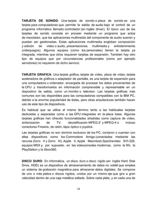 TARJETA DE SONIDO: Una tarjeta de sonido o placa de sonido es una
tarjeta para computadoras que permite la salida de audio bajo el control de un
programa informático llamado controlador (en inglés driver). El típico uso de las
tarjetas de sonido consiste en proveer mediante un programa que actúa
de mezclador, que las aplicaciones multimedia del componente de audio suenen y
puedan ser gestionadas. Estas aplicaciones multimedia engloban composición
y edición de video o audio, presentaciones multimedia y entretenimiento
(videojuegos). Algunos equipos (como los personales) tienen la tarjeta ya
integrada, mientras que otros requieren tarjetas de expansión. También hay otro
tipo de equipos que por circunstancias profesionales (como por ejemplo
servidores) no requieren de dicho servicio.


TARJETA GRAFICA: Una tarjeta gráfica, tarjeta de vídeo, placa de vídeo, tarjeta
aceleradora de gráficos o adaptador de pantalla, es una tarjeta de expansión para
una computadora u ordenador, encargada de procesar los datos provenientes de
la CPU y transformarlos en información comprensible y representable en un
dispositivo de salida, como un monitor o televisor. Las tarjetas gráficas más
comunes son las disponibles para las computadoras compatibles con la IBM PC,
debido a la enorme popularidad de éstas, pero otras arquitecturas también hacen
uso de este tipo de dispositivos.
Es habitual que se utilice el mismo término tanto a las habituales tarjetas
dedicadas y separadas como a las GPU integradas en la placa base. Algunas
tarjetas gráficas han ofrecido funcionalidades añadidas como captura de vídeo,
sintonización     de     TV,       decodificación MPEG-21 y MPEG-4 o   incluso
conectores Firewire, de ratón, lápiz óptico o joystick.
Las tarjetas gráficas no son dominio exclusivo de los PC; contaron o cuentan con
ellas dispositivos como los Commodore Amiga (conectadas mediante las
ranuras Zorro II y Zorro III), Apple II, Apple Macintosh,Spectravideo SVI-328,
equipos MSX y, por supuesto, en las videoconsolas modernas, como la Wii, la
PlayStation y la Xbox360.


DISCO DURO: En informática, un disco duro o disco rígido (en inglés Hard Disk
Drive, HDD) es un dispositivo de almacenamiento de datos no volátil que emplea
un sistema de grabación magnética para almacenar datos digitales. Se compone
de uno o más platos o discos rígidos, unidos por un mismo eje que gira a gran
velocidad dentro de una caja metálica sellada. Sobre cada plato, y en cada una de


                                       14
 