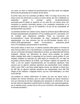 sus caras, se sitúa un cabezal de lectura/escritura que flota sobre una delgada
lámina de aire generada por la rotación de los discos.
El primer disco duro fue inventado por IBM en 1956. A lo largo de los años, los
discos duros han disminuido su precio al mismo tiempo que han multiplicado su
capacidad,      siendo      la     principal    opción      de almacenamiento
                                                       1
secundario para PC desde su aparición en los años 60. Los discos duros han
mantenido su posición dominante gracias a los constantes incrementos en la
densidad de grabación, que se ha mantenido a la par de las necesidades de
almacenamiento secundario.1
Los tamaños también han variado mucho, desde los primeros discos IBM hasta los
formatos estandarizados actualmente: 3,5" los modelos para PC y servidores, 2,5"
los modelos para dispositivos portátiles. Todos se comunican con
la computadora a través del controlador de disco, empleando una interfaz
estandarizada. Los más comunes hoy día son IDE (también llamado ATA o
PATA), SCSI (generalmente      usado       en servidores y   estaciones), Serial
ATA y FC (empleado exclusivamente en servidores).
Para poder utilizar un disco duro, un sistema operativo debe aplicar un formato de
bajo nivel que defina una o más particiones. La operación de formateo requiere el
uso de una fracción del espacio disponible en el disco, que dependerá del formato
empleado. Además, los fabricantes de discos duros, unidades de estado
sólido y tarjetas flash miden la capacidad de los mismos usando prefijos SI, que
emplean múltiplos de potencias de 1000 según la normativa IEC, en lugar de
los prefijos binarios clásicos de la IEEE, que emplean múltiplos de potencias de
1024, y son los usados mayoritariamente por los sistemas operativos. Esto
provoca que en algunos sistemas operativos sea representado como múltiplos
1024 o como 1000, y por tanto existan ligeros errores, por ejemplo un Disco duro
de 500 GB, en algunos sistemas operativos sea representado como 465 GiB
(Según la IEC Gibibyte, o Gigabyte binario, que son 1024 Mebibytes) y en otros
como 500 GB.
Las unidades de estado sólido tienen el mismo uso que los discos duros y
emplean las mismas interfaces, pero no están formadas por discos mecánicos,
sino por memorias de circuitos integrados para almacenar la información. El uso
de esta clase de dispositivos anteriormente se limitaba a las supercomputadoras,
por su elevado precio, aunque hoy en día ya son muchísimo más asequibles para
el mercado doméstico.2




                                       15
 