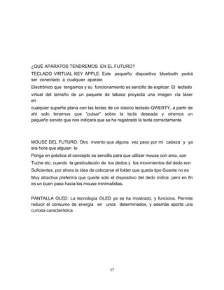 ¿QUÉ APARATOS TENDREMOS EN EL FUTURO?
TECLADO VIRTUAL KEY APPLE: Este pequeño dispositivo bluetooth podrá
ser conectado a cualquier aparato
Electrónico que tengamos y su funcionamiento es sencillo de explicar. El teclado
virtual del tamaño de un paquete de tabaco proyecta una imagen vía láser
en
cualquier superfie plana con las teclas de un clásico teclado QWERTY, a partir de
ahí solo tenemos que “pulsar” sobre la tecla deseada y oiremos un
pequeño sonido que nos indicara que se ha registrado la tecla correctamente




MOUSE DEL FUTURO: Otro invento que alguna vez paso por mi cabeza y ya
era hora que alguien lo
Ponga en práctica el concepto es sencillo para que utilizar mouse con arco, con
Tuche etc. cuando la gesticulación de los dedos y los movimientos del dedo son
Suficientes, por ahora la idea de colocarse el folder que queda tipo Guante no es
Muy atractiva preferiría que quede solo el dispositivo del dedo índice, pero en fin
es un buen paso hacia los mouse minimalistas.


PANTALLA OLED: La tecnología OLED ya se ha mostrado, y funciona. Permite
reducir el consumo de energía en unos determinados, y además aporta una
curiosa característica




                                        17
 