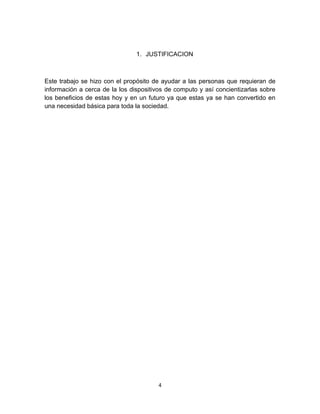 1. JUSTIFICACION



Este trabajo se hizo con el propósito de ayudar a las personas que requieran de
información a cerca de la los dispositivos de computo y así concientizarlas sobre
los beneficios de estas hoy y en un futuro ya que estas ya se han convertido en
una necesidad básica para toda la sociedad.




                                        4
 