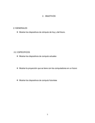 2. OBJETIVOS




2.1GENERALES

   Mostrar los dispositivos de cómputo de hoy y del futuro.




2.2. ESPECIFICOS

   Mostrar los dispositivos de computo actuales




   Mostrar la proyección que se tiene con los computadores en un futuro




   Mostrar los dispositivos de computo futuristas




                                      5
 