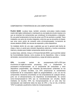 ¿QUÉ HAY HOY?




COMPONENTES Y PERIFÉRICOS DE LOS COMPUTADORES:


PLACA BASE: La placa base, también conocida como placa madre o tarjeta
madre (del inglés motherboard o mainboard) es una tarjeta de circuito impreso a la
que se conectan los componentes que constituyen la computadora u ordenador.
Es una parte fundamental a la hora de armar una PC de escritorio o portátil. Tiene
instalados una serie de circuitos integrados, entre los que se encuentra el chipset,
que sirve como centro de conexión entre el microprocesador, la memoria de
acceso aleatorio (RAM), las ranuras de expansión y otros dispositivos.
Va instalada dentro de una caja o gabinete que por lo general está hecha de
chapa y tiene un panel para conectar dispositivos externos y muchos conectores
internos y zócalos para instalar componentes dentro de la caja.
La placa base, además, incluye un firmware llamado BIOS, que le permite realizar
las funcionalidades básicas, como pruebas de los dispositivos, vídeo y manejo
del teclado, reconocimiento de dispositivos y carga del sistema operativo.


CPU:        La unidad       central      de     procesamiento, UCP o CPU (por
el acrónimo en inglés de central    processing  unit),   o   simplemente   el
procesador o microprocesador, es el componente del computador y otros
dispositivos programables, que interpreta las instrucciones contenidas en los
programas y procesa los datos. Los CPU proporcionan la característica
fundamental de la computadora digital (la programabilidad) y son uno de los
componentes necesarios encontrados en las computadoras de cualquier tiempo,
junto con el almacenamiento y los dispositivos de entrada/salida. Se conoce
como microprocesador el CPU que es manufacturado con circuitos. Desde
mediados de los años 1970, los microprocesadores de un solo chip han
reemplazado casi totalmente todos los tipos de CPU, y hoy en día, el término
"CPU" es aplicado usualmente a todos los microprocesadores.



                                         6
 