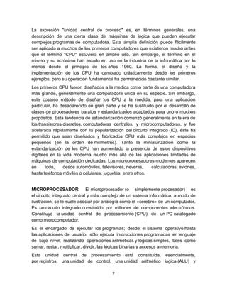 La expresión "unidad central de proceso" es, en términos generales, una
descripción de una cierta clase de máquinas de lógica que pueden ejecutar
complejos programas de computadora. Esta amplia definición puede fácilmente
ser aplicada a muchos de los primeros computadores que existieron mucho antes
que el término "CPU" estuviera en amplio uso. Sin embargo, el término en sí
mismo y su acrónimo han estado en uso en la industria de la informática por lo
menos desde el principio de los años 1960. La forma, el diseño y la
implementación de los CPU ha cambiado drásticamente desde los primeros
ejemplos, pero su operación fundamental ha permanecido bastante similar.
Los primeros CPU fueron diseñados a la medida como parte de una computadora
más grande, generalmente una computadora única en su especie. Sin embargo,
este costoso método de diseñar los CPU a la medida, para una aplicación
particular, ha desaparecido en gran parte y se ha sustituido por el desarrollo de
clases de procesadores baratos y estandarizados adaptados para uno o muchos
propósitos. Esta tendencia de estandarización comenzó generalmente en la era de
los transistores discretos, computadoras centrales, y microcomputadoras, y fue
acelerada rápidamente con la popularización del circuito integrado (IC), éste ha
permitido que sean diseñados y fabricados CPU más complejos en espacios
pequeños (en la orden de milímetros). Tanto la miniaturización como la
estandarización de los CPU han aumentado la presencia de estos dispositivos
digitales en la vida moderna mucho más allá de las aplicaciones limitadas de
máquinas de computación dedicadas. Los microprocesadores modernos aparecen
en      todo,    desde automóviles, televisores, neveras,   calculadoras, aviones,
hasta teléfonos móviles o celulares, juguetes, entre otros.


MICROPROCESADOR: El microprocesador (o simplemente procesador) es
el circuito integrado central y más complejo de un sistema informático; a modo de
ilustración, se le suele asociar por analogía como el «cerebro» de un computador.
Es un circuito integrado constituido por millones de componentes electrónicos.
Constituye la unidad central de procesamiento (CPU) de un PC catalogado
como microcomputador.
Es el encargado de ejecutar los programas; desde el sistema operativo hasta
las aplicaciones de usuario; sólo ejecuta instrucciones programadas en lenguaje
de bajo nivel, realizando operaciones aritméticas y lógicas simples, tales como
sumar, restar, multiplicar, dividir, las lógicas binarias y accesos a memoria.
Esta unidad central de procesamiento está constituida, esencialmente,
por registros, una unidad de control, una unidad aritmético lógica (ALU) y

                                        7
 