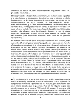 una unidad de cálculo en coma flotante(conocida antiguamente como «co-
procesador matemático»).
El microprocesador está conectado, generalmente, mediante un zócalo específico
a la placa base de la computadora. Normalmente, para su correcto y estable
funcionamiento, se le adosa un sistema de refrigeración, que consta de un
disipador fabricado en algún material de alta conductividad térmica,
como cobre o aluminio, y de uno o más ventiladores que fuerzan la expulsión del
calor absorbido por el disipador; entre éste último y la cápsula del microprocesador
suele colocarse pasta térmica para mejorar la conductividad térmica. Existen otros
métodos más eficaces, como la refrigeración líquida o el uso de células
peltier para refrigeración extrema, aunque estas técnicas se utilizan casi
exclusivamente para aplicaciones especiales, tales como en las prácticas
de overclocking.
La medición del rendimiento de un microprocesador es una tarea compleja, dado
que existen diferentes tipos de "cargas" que pueden ser procesadas con diferente
efectividad por procesadores de la misma gama. Una métrica del rendimiento es
la frecuencia de reloj que permite comparar procesadores con núcleos de la
misma familia, siendo este un indicador muy limitado dada la gran variedad de
diseños con los cuales se comercializan los procesadores de una misma marca y
referencia. Un sistema informático de alto rendimiento puede estar equipado con
varios microprocesadores trabajando en paralelo, y un microprocesador puede, a
su vez, estar constituido por varios núcleos físicos o lógicos. Un núcleo físico se
refiere a una porción interna del microprocesador cuasi-independiente que realiza
todas las actividades de una CPU solitaria, un núcleo lógico es la simulación de un
núcleo físico a fin de repartir de manera más eficiente el procesamiento. Existe
una tendencia de integrar el mayor número de elementos dentro del propio
procesador, aumentando así su eficiencia energética y la miniaturización. Entre los
elementos integrados están las unidades de punto flotante, controladores de
la memoria RAM, controladores de buses y procesadores dedicados de video.


BIOS: El BIOS (sigla en inglés de basic input/output system; en español «sistema
básico de entrada y salida») es un tipo de firmware que localiza y prepara los
componentes electrónicos o periféricos de una máquina, para comunicarlos con
algún sistema operativo que la gobernará. Para ello la máquina cargará ese
sencillo programa en la memoria RAM central del aparato. El programa está
instalado en un circuito integrado de la placa base y realizará el control POST de
la misma en el tiempo de arranque o encendido, proporcionando funcionalidades
básicas: chequeo de la memoria principal y secundaria, comunicación con el
                                         8
 