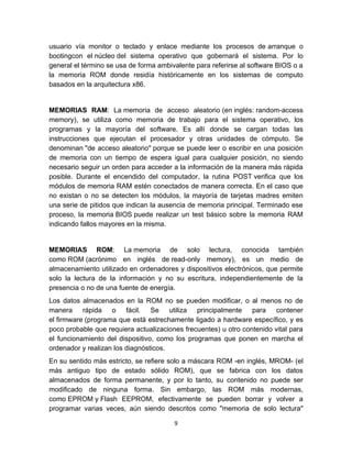 usuario vía monitor o teclado y enlace mediante los procesos de arranque o
bootingcon el núcleo del sistema operativo que gobernará el sistema. Por lo
general el término se usa de forma ambivalente para referirse al software BIOS o a
la memoria ROM donde residía históricamente en los sistemas de computo
basados en la arquitectura x86.


MEMORIAS RAM: La memoria de acceso aleatorio (en inglés: random-access
memory), se utiliza como memoria de trabajo para el sistema operativo, los
programas y la mayoría del software. Es allí donde se cargan todas las
instrucciones que ejecutan el procesador y otras unidades de cómputo. Se
denominan "de acceso aleatorio" porque se puede leer o escribir en una posición
de memoria con un tiempo de espera igual para cualquier posición, no siendo
necesario seguir un orden para acceder a la información de la manera más rápida
posible. Durante el encendido del computador, la rutina POST verifica que los
módulos de memoria RAM estén conectados de manera correcta. En el caso que
no existan o no se detecten los módulos, la mayoría de tarjetas madres emiten
una serie de pitidos que indican la ausencia de memoria principal. Terminado ese
proceso, la memoria BIOS puede realizar un test básico sobre la memoria RAM
indicando fallos mayores en la misma.


MEMORIAS ROM: La memoria de solo lectura, conocida también
como ROM (acrónimo en inglés de read-only memory), es un medio de
almacenamiento utilizado en ordenadores y dispositivos electrónicos, que permite
solo la lectura de la información y no su escritura, independientemente de la
presencia o no de una fuente de energía.
Los datos almacenados en la ROM no se pueden modificar, o al menos no de
manera rápida o fácil. Se utiliza principalmente para contener
el firmware (programa que está estrechamente ligado a hardware específico, y es
poco probable que requiera actualizaciones frecuentes) u otro contenido vital para
el funcionamiento del dispositivo, como los programas que ponen en marcha el
ordenador y realizan los diagnósticos.
En su sentido más estricto, se refiere solo a máscara ROM -en inglés, MROM- (el
más antiguo tipo de estado sólido ROM), que se fabrica con los datos
almacenados de forma permanente, y por lo tanto, su contenido no puede ser
modificado de ninguna forma. Sin embargo, las ROM más modernas,
como EPROM y Flash EEPROM, efectivamente se pueden borrar y volver a
programar varias veces, aún siendo descritos como "memoria de solo lectura"

                                        9
 