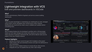 Who?
Grafana administrators, Platform Engineers and service owners building
dashboards.
Why?
There are great advantages to maintaining your dashboards as code, managed
using version control, alongside other infrastructure config. However,
dashboards are visual and you need a way to validate your updates before
committing them.
What?
We’re bringing Grafana into the developer’s workflow with a VSCode plugin
where you can make changes and review them directly on your workstation,
within seconds of opening a dashboard file, with all the relevant data sources
pulled in from your Grafana instance.
Feature highlights
✓ Backup and version control through VCS if enabled on file system
✓ Easily review a PR: just download a branch and open the dashboard on
your workstation
✓ Hook up to your Grafana instance to access all your data sources
✓ Integrate into your CD pipeline like any other code change
Lightweight integration with VCS
Edit and preview dashboards in VSCode
Foundations
 