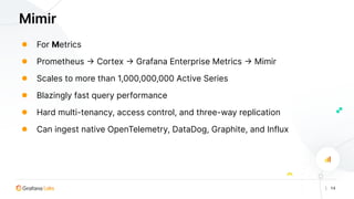 | 14
Mimir
● For Metrics
● Prometheus -> Cortex -> Grafana Enterprise Metrics -> Mimir
● Scales to more than 1,000,000,000 Active Series
● Blazingly fast query performance
● Hard multi-tenancy, access control, and three-way replication
● Can ingest native OpenTelemetry, DataDog, Graphite, and Influx
 