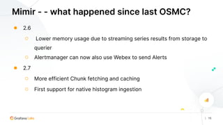 | 15
Mimir - - what happened since last OSMC?
● 2.6
○ Lower memory usage due to streaming series results from storage to
querier
○ Alertmanager can now also use Webex to send Alerts
● 2.7
○ More efficient Chunk fetching and caching
○ First support for native histogram ingestion
 