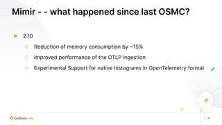 | 17
Mimir - - what happened since last OSMC?
● 2.10
○ Reduction of memory consumption by ~15%
○ Improved performance of the OTLP ingestion
○ Experimental Support for native histograms in OpenTelemetry format
 