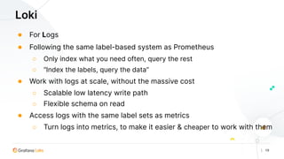 | 19
Loki
● For Logs
● Following the same label-based system as Prometheus
○ Only index what you need often, query the rest
○ “Index the labels, query the data”
● Work with logs at scale, without the massive cost
○ Scalable low latency write path
○ Flexible schema on read
● Access logs with the same label sets as metrics
○ Turn logs into metrics, to make it easier & cheaper to work with them
 