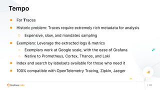 | 23
Tempo
● For Traces
● Historic problem: Traces require extremely rich metadata for analysis
○ Expensive, slow, and mandates sampling
● Exemplars: Leverage the extracted logs & metrics
○ Exemplars work at Google scale, with the ease of Grafana
○ Native to Prometheus, Cortex, Thanos, and Loki
● Index and search by labelsets available for those who need it
● 100% compatible with OpenTelemetry Tracing, Zipkin, Jaeger
 