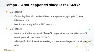 | 25
Tempo - what happened since last OSMC?
● 2.2 Release
○ Expanding TraceQL further (Structural operators, group by() , new
intrinsic attr. )
○ Metrics summary API for RED metrics
● 2.3 Release
○ New structural operators in TraceQL, support for quoted attr ( span.”i
need spaces in my names”=”foo”)
○ vParquet3 block format - speeding up queries on large and most queried
attrs
 