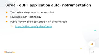 | 27
Beyla - eBPF application auto-instrumentation
● Zero code change auto instrumentation
● Leverages eBPF technology
● Public Preview since September - GA anytime soon
○ https://github.com/grafana/beyla
 