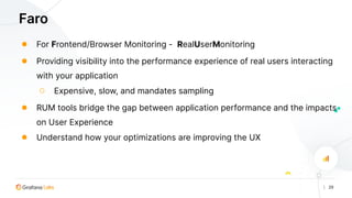 | 29
Faro
● For Frontend/Browser Monitoring - RealUserMonitoring
● Providing visibility into the performance experience of real users interacting
with your application
○ Expensive, slow, and mandates sampling
● RUM tools bridge the gap between application performance and the impacts
on User Experience
● Understand how your optimizations are improving the UX
 