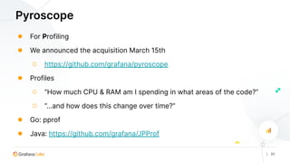 | 31
Pyroscope
● For Profiling
● We announced the acquisition March 15th
○ https://github.com/grafana/pyroscope
● Profiles
○ “How much CPU & RAM am I spending in what areas of the code?”
○ “...and how does this change over time?”
● Go: pprof
● Java: https://github.com/grafana/JPProf
 
