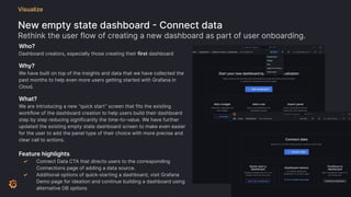 New empty state dashboard - Connect data
Rethink the user flow of creating a new dashboard as part of user onboarding.
Visualize
Who?
Dashboard creators, especially those creating their first dashboard
Why?
We have built on top of the insights and data that we have collected the
past months to help even more users getting started with Grafana in
Cloud.
What?
We are introducing a new “quick start” screen that fits the existing
workflow of the dashboard creation to help users build their dashboard
step by step reducing significantly the time-to-value. We have further
updated the existing empty state dashboard screen to make even easier
for the user to add the panel type of their choice with more precise and
clear call to actions.
Feature highlights
✓ Connect Data CTA that directs users to the corresponding
Connections page of adding a data source.
✓ Additional options of quick-starting a dashboard, visit Grafana
Demo page for ideation and continue building a dashboard using
alternative DB options
 