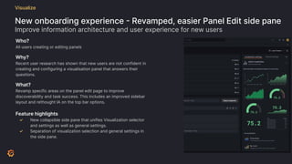 New onboarding experience - Revamped, easier Panel Edit side pane
Improve information architecture and user experience for new users
Visualize
Who?
All users creating or editing panels
Why?
Recent user research has shown that new users are not confident in
creating and configuring a visualisation panel that answers their
questions.
What?
Revamp specific areas on the panel edit page to improve
discoverability and task success. This includes an improved sidebar
layout and rethought IA on the top bar options.
Feature highlights
✓ New collapsible side pane that unifies Visualization selector
and settings as well as general settings.
✓ Separation of visualization selection and general settings in
the side pane.
 