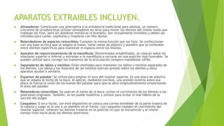 APARATOS EXTRAIBLES INCLUYEN.
 Alineadores: Constituyen una alternativa a la ortodoncia tradicional para adultos, un número
creciente de ortodoncistas utilizan alineadores en serie para mover los dientes del mismo modo que
trabajan los fijos, pero sin alambres metálicos ni brackets. Son virtualmente invisibles y deben ser
retirados para comer, cepillarse y limpiarse con hilo dental.
 Retendedores de espacios removibles: Cumplen la misma función que los fijos. Se confeccionan
con una base acrílica que se adapta al hueso, tiene ramas de plástico y alambre que se extienden
entre dientes específicos para mantener el espacio entre los mismos.
 Aparatos de reposicionamiento de la mandíbula: Denominados entablillados, se colocan sobre los
maxilares superior e inferior y entrenan a la mandíbula a cerrarse en una posición más favorable. Se
pueden utilizar para corregir los trastornos de la articulación temporo mandibular (ATM).
 Separadores de labios y mejillas: Están diseñados para mantener los labios y mejillas separados de
los dientes. Los labios y los músculos de las mejillas ejercen presión sobre los dientes y estos
aparatos ayudan a aliviarla.
 Expansor de paladar: Se utiliza para ampliar el arco del maxilar superior. Es una placa de plástico
que se adapta al techo de la boca. Al aplicar, mediante tornillos, una presión externa sobre esa
placa se fuerza la unión de los huesos del paladar para que se abra longitudinalmente ensanchando
el área del paladar.
 Retenedores removibles: Se usan en el techo de la boca, evitan el corrimiento de los dientes a las
posiciones originales. También, se les puede modificar y utilizar para evitar el mal hábito de la
succión del pulgar.
 Casquetes: O arco facial, con este dispositivo se coloca una correa alrededor de la parte trasera de
la cabeza y luego se la une a un alambre en el frente. Los casquetes impiden el crecimiento del
maxilar superior, retienen los dientes traseros en la posición en que se encuentran y al mismo
tiempo tiran hacia atrás los dientes anteriores.
 