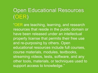 Open Educational Resources
(OER)
“OER are teaching, learning, and research
resources that reside in the public domain or
have been released under an intellectual
property license that permits their free use
and re-purposing by others. Open
educational resources include full courses,
course materials, modules, textbooks,
streaming videos, tests, software, and any
other tools, materials, or techniques used to
support access to knowledge.”
 