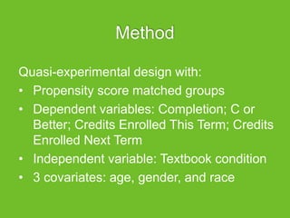 Method
Quasi-experimental design with:
• Propensity score matched groups
• Dependent variables: Completion; C or
Better; Credits Enrolled This Term; Credits
Enrolled Next Term
• Independent variable: Textbook condition
• 3 covariates: age, gender, and race
 