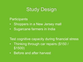 Study Design
Participants
• Shoppers in a New Jersey mall
• Sugarcane farmers in India
Test cognitive capacity during financial stress
• Thinking through car repairs ($150 /
$1500)
• Before and after harvest
 