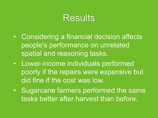 Results
• Considering a financial decision affects
people's performance on unrelated
spatial and reasoning tasks.
• Lower-income individuals performed
poorly if the repairs were expensive but
did fine if the cost was low.
• Sugarcane farmers performed the same
tasks better after harvest than before.
 